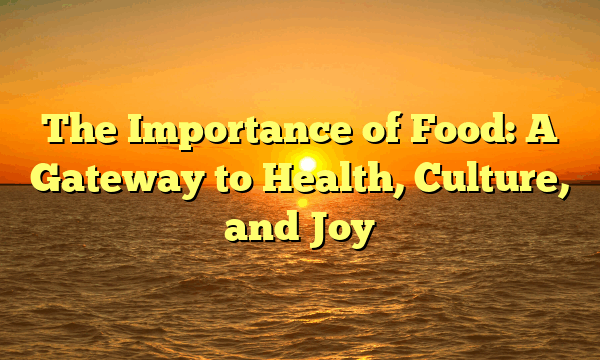 The Importance of Food: A Gateway to Health, Culture, and Joy