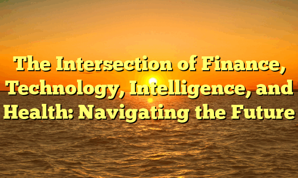 The Intersection of Finance, Technology, Intelligence, and Health: Navigating the Future
